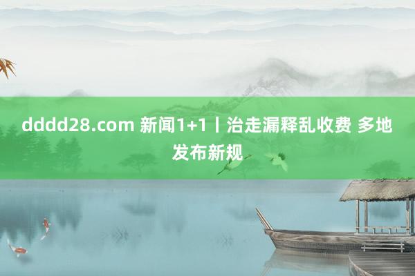 dddd28.com 新闻1+1丨治走漏释乱收费 多地发布新规