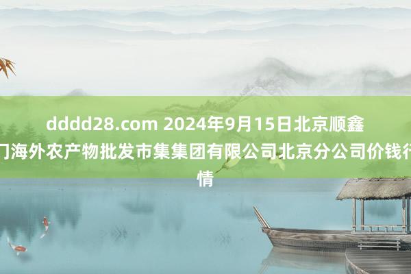 dddd28.com 2024年9月15日北京顺鑫石门海外农产物批发市集集团有限公司北京分公司价钱行情