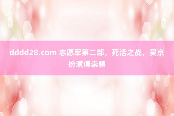 dddd28.com 志愿军第二部，死活之战，吴京扮演傅崇碧