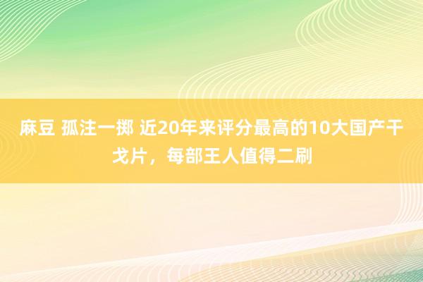 麻豆 孤注一掷 近20年来评分最高的10大国产干戈片，每部王人值得二刷