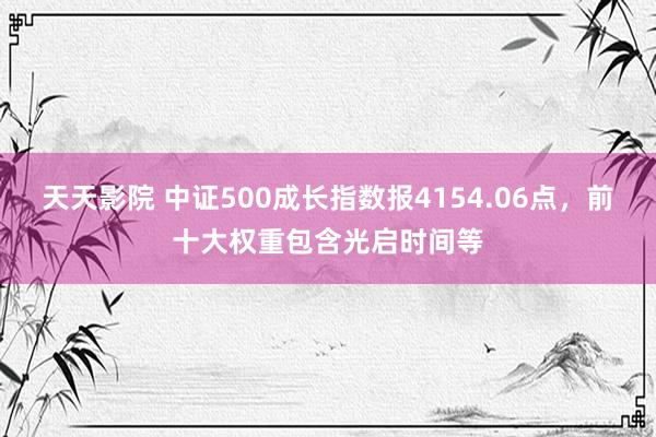 天天影院 中证500成长指数报4154.06点，前十大权重包含光启时间等