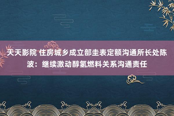 天天影院 住房城乡成立部圭表定额沟通所长处陈波：继续激动醇氢燃料关系沟通责任