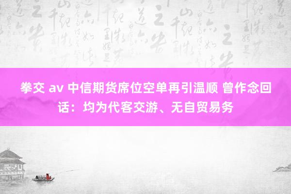 拳交 av 中信期货席位空单再引温顺 曾作念回话：均为代客交游、无自贸易务