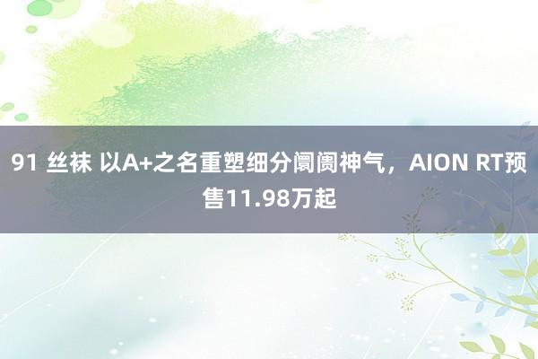 91 丝袜 以A+之名重塑细分阛阓神气，AION RT预售11.98万起