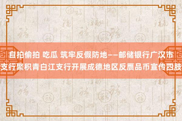 自拍偷拍 吃瓜 筑牢反假防地——邮储银行广汉市支行聚积青白江支行开展成德地区反赝品币宣传四肢