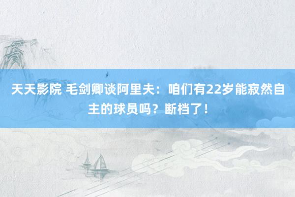 天天影院 毛剑卿谈阿里夫：咱们有22岁能寂然自主的球员吗？断档了！