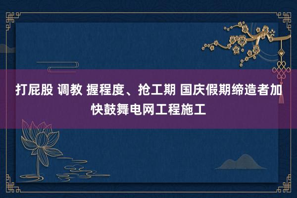 打屁股 调教 握程度、抢工期 国庆假期缔造者加快鼓舞电网工程施工