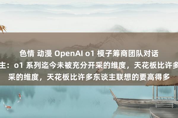 色情 动漫 OpenAI o1 模子筹商团队对话红杉好意思国合伙东谈主：o1 系列迄今未被充分开采的维度，天花板比许多东谈主联想的要高得多