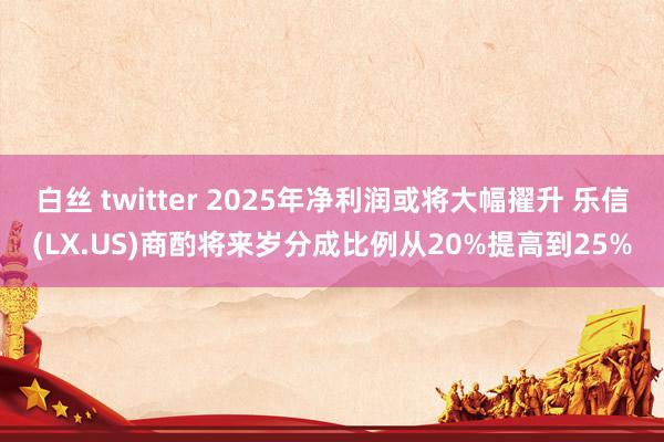 白丝 twitter 2025年净利润或将大幅擢升 乐信(LX.US)商酌将来岁分成比例从20%提高到25%