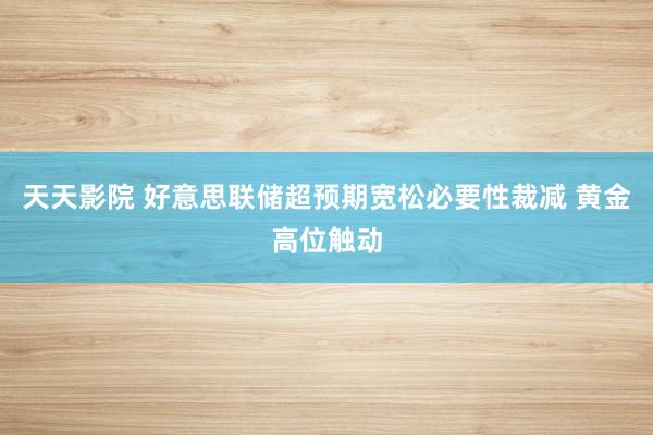 天天影院 好意思联储超预期宽松必要性裁减 黄金高位触动