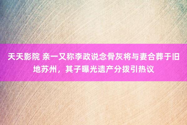 天天影院 亲一又称李政说念骨灰将与妻合葬于旧地苏州，其子曝光遗产分拨引热议