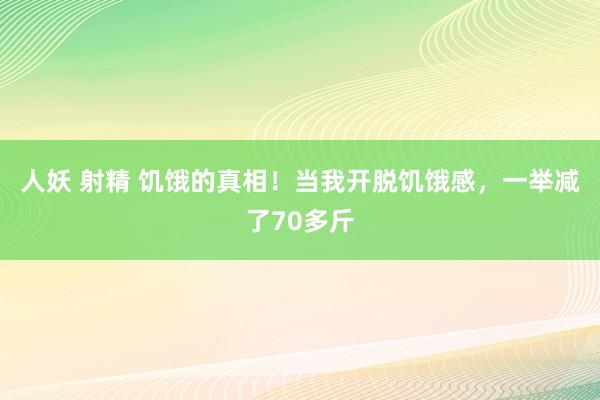 人妖 射精 饥饿的真相！当我开脱饥饿感，一举减了70多斤