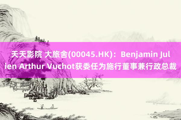 天天影院 大旅舍(00045.HK)：Benjamin Julien Arthur Vuchot获委任为施行董事兼行政总裁