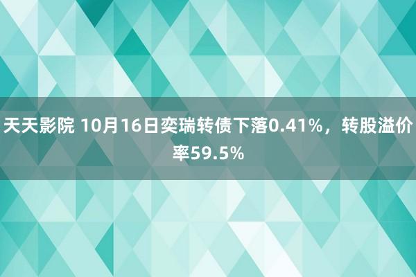 天天影院 10月16日奕瑞转债下落0.41%，转股溢价率59.5%