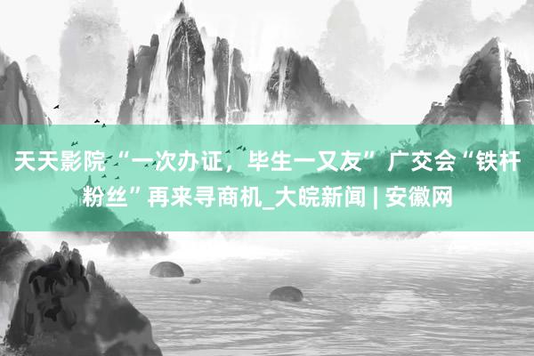 天天影院 “一次办证，毕生一又友” 广交会“铁杆粉丝”再来寻商机_大皖新闻 | 安徽网