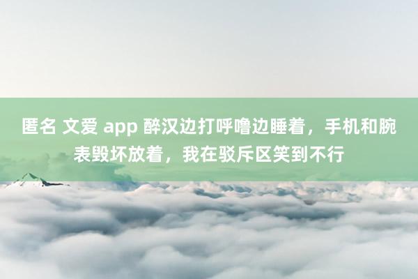 匿名 文爱 app 醉汉边打呼噜边睡着，手机和腕表毁坏放着，我在驳斥区笑到不行