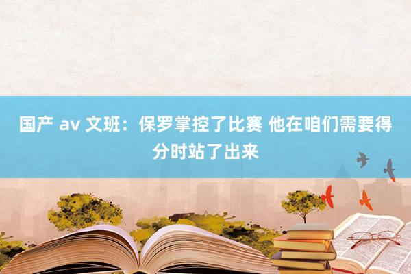 国产 av 文班：保罗掌控了比赛 他在咱们需要得分时站了出来