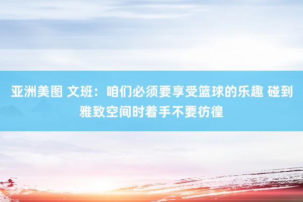 亚洲美图 文班：咱们必须要享受篮球的乐趣 碰到雅致空间时着手不要彷徨