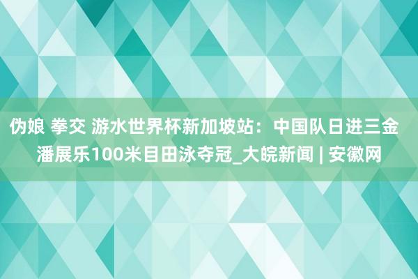 伪娘 拳交 游水世界杯新加坡站：中国队日进三金  潘展乐100米目田泳夺冠_大皖新闻 | 安徽网