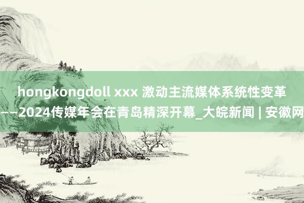 hongkongdoll xxx 激动主流媒体系统性变革——2024传媒年会在青岛精深开幕_大皖新闻 | 安徽网