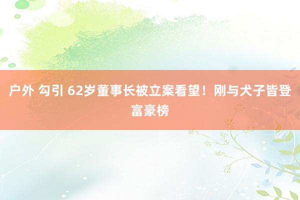 户外 勾引 62岁董事长被立案看望！刚与犬子皆登富豪榜