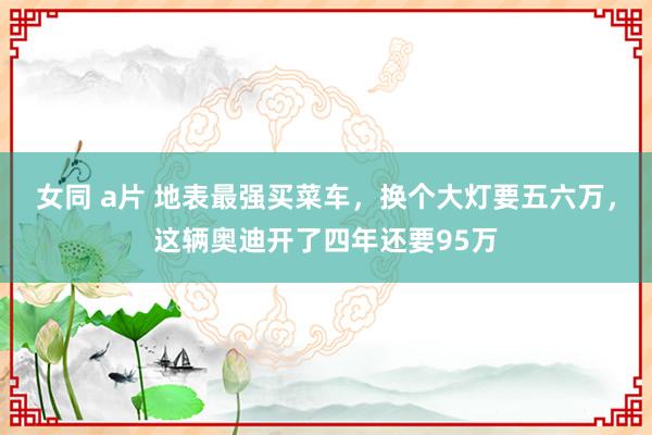 女同 a片 地表最强买菜车，换个大灯要五六万，这辆奥迪开了四年还要95万