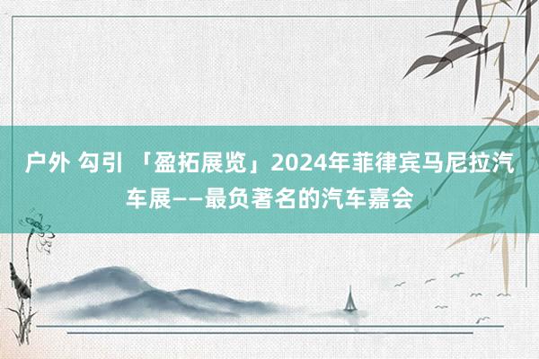 户外 勾引 「盈拓展览」2024年菲律宾马尼拉汽车展——最负著名的汽车嘉会