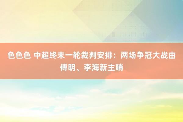 色色色 中超终末一轮裁判安排：两场争冠大战由傅明、李海新主哨