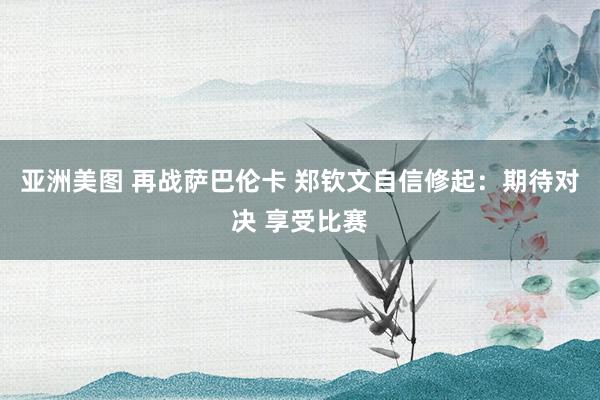 亚洲美图 再战萨巴伦卡 郑钦文自信修起：期待对决 享受比赛