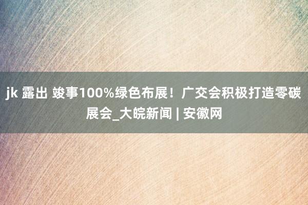 jk 露出 竣事100%绿色布展！广交会积极打造零碳展会_大皖新闻 | 安徽网