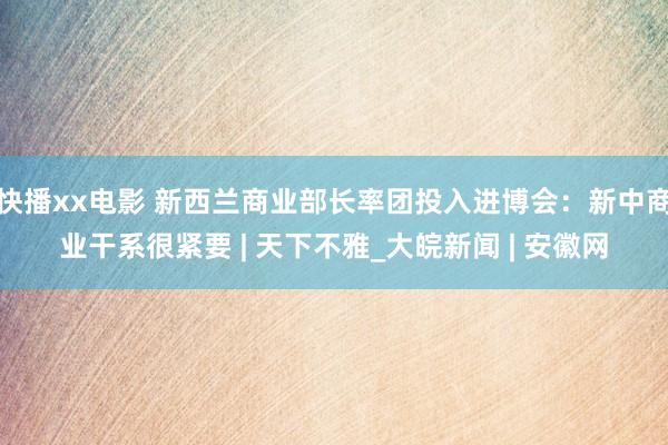 快播xx电影 新西兰商业部长率团投入进博会：新中商业干系很紧要 | 天下不雅_大皖新闻 | 安徽网