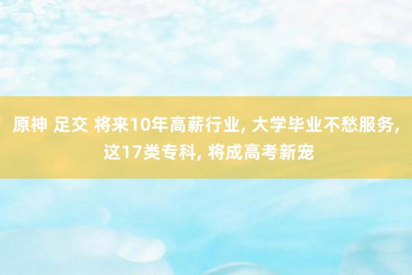 原神 足交 将来10年高薪行业， 大学毕业不愁服务， 这17类专科， 将成高考新宠