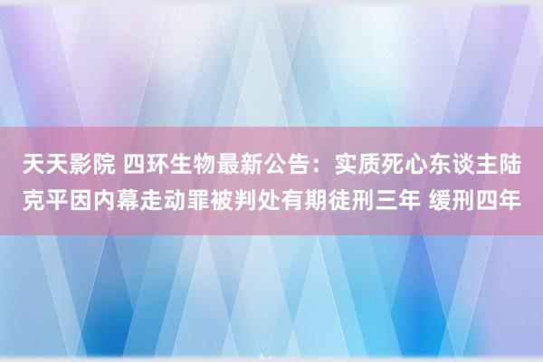 天天影院 四环生物最新公告：实质死心东谈主陆克平因内幕走动罪被判处有期徒刑三年 缓刑四年