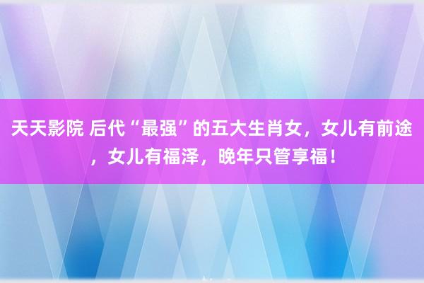 天天影院 后代“最强”的五大生肖女，女儿有前途，女儿有福泽，晚年只管享福！