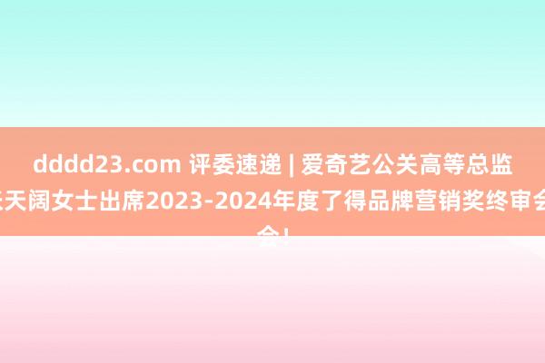 dddd23.com 评委速递 | 爱奇艺公关高等总监张天阔女士出席2023-2024年度了得品牌营销奖终审会！