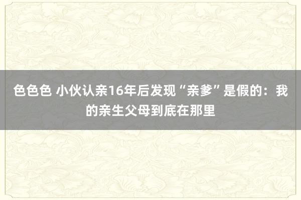 色色色 小伙认亲16年后发现“亲爹”是假的：我的亲生父母到底在那里