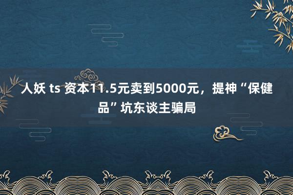 人妖 ts 资本11.5元卖到5000元，提神“保健品”坑东谈主骗局