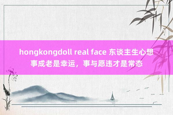 hongkongdoll real face 东谈主生心想事成老是幸运，事与愿违才是常态