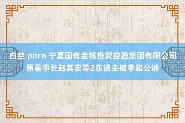 白丝 porn 宁夏国有金钱投资控股集团有限公司原董事长赵其宏等2东谈主被拿起公诉