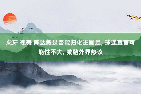 虎牙 裸舞 陈达毅是否能归化进国足， 球迷直言可能性不大， 激勉外界热议