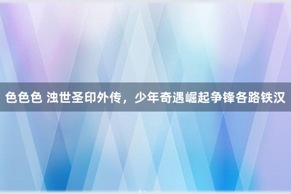 色色色 浊世圣印外传，少年奇遇崛起争锋各路铁汉