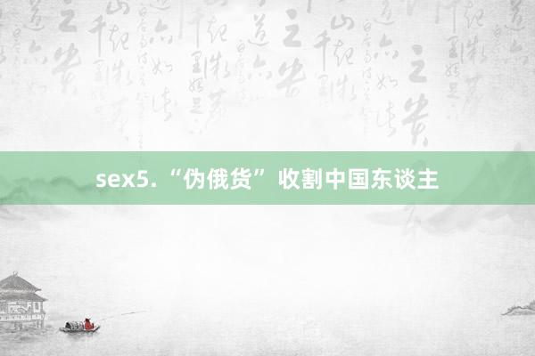 sex5. “伪俄货” 收割中国东谈主