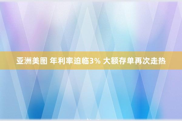 亚洲美图 年利率迫临3% 大额存单再次走热