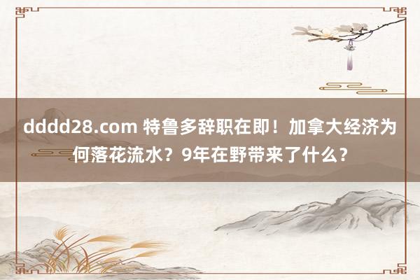 dddd28.com 特鲁多辞职在即！加拿大经济为何落花流水？9年在野带来了什么？