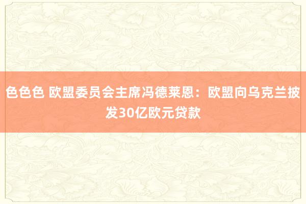 色色色 欧盟委员会主席冯德莱恩：欧盟向乌克兰披发30亿欧元贷款