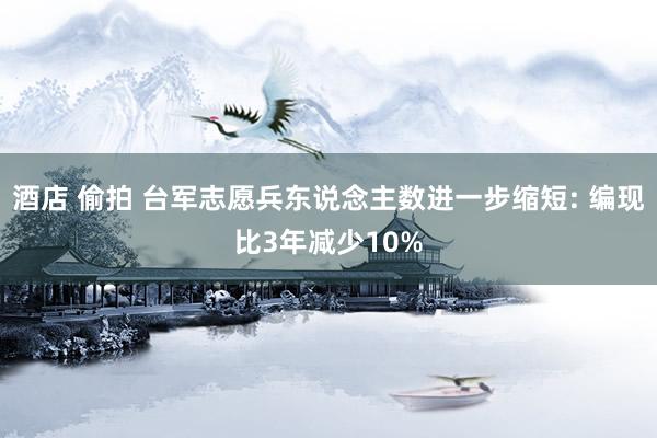 酒店 偷拍 台军志愿兵东说念主数进一步缩短: 编现比3年减少10%