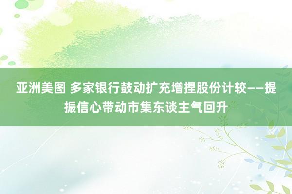 亚洲美图 多家银行鼓动扩充增捏股份计较——提振信心带动市集东谈主气回升