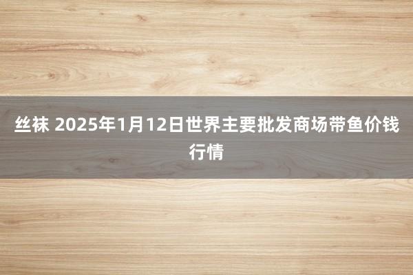 丝袜 2025年1月12日世界主要批发商场带鱼价钱行情