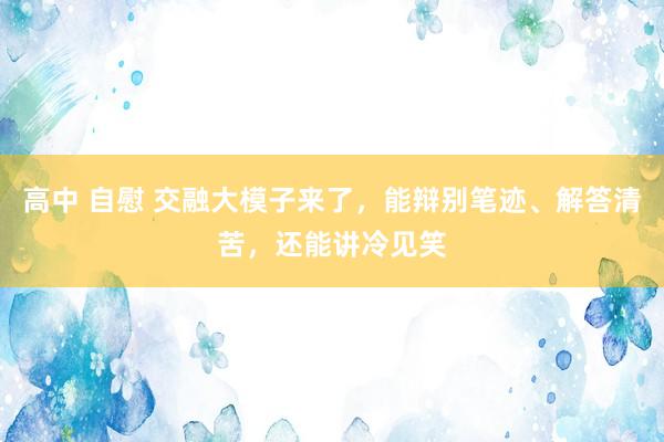 高中 自慰 交融大模子来了，能辩别笔迹、解答清苦，还能讲冷见笑