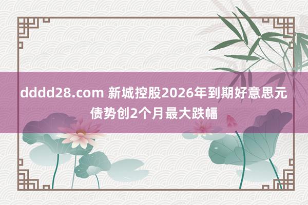 dddd28.com 新城控股2026年到期好意思元债势创2个月最大跌幅